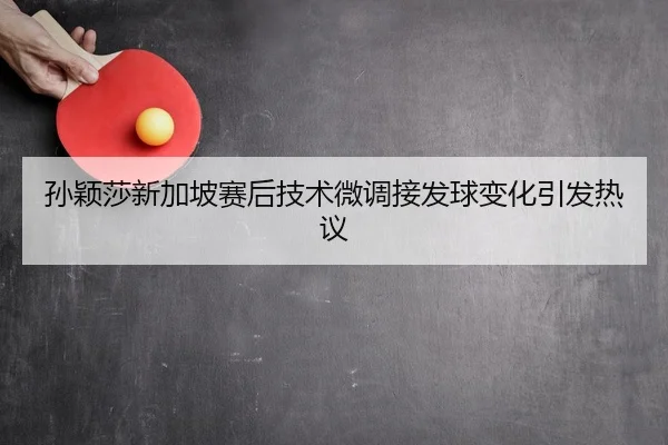 孙颖莎新加坡赛后技术微调接发球变化引发热议